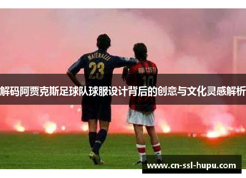 解码阿贾克斯足球队球服设计背后的创意与文化灵感解析 解码阿贾克斯足球队球服设计背后的创意与文化灵感解析