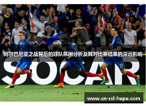 阿尔巴尼亚之战背后的球队氛围分析及其对比赛结果的深远影响 阿尔巴尼亚之战背后的球队氛围分析及其对比赛结果的深远影响