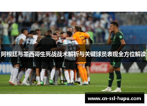阿根廷与墨西哥生死战战术解析与关键球员表现全方位解读 阿根廷与墨西哥生死战战术解析与关键球员表现全方位解读