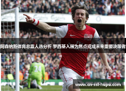 阿森纳新体育总监人选分析 罗西基入围为焦点或成未来重要决策者 阿森纳新体育总监人选分析 罗西基入围为焦点或成未来重要决策者