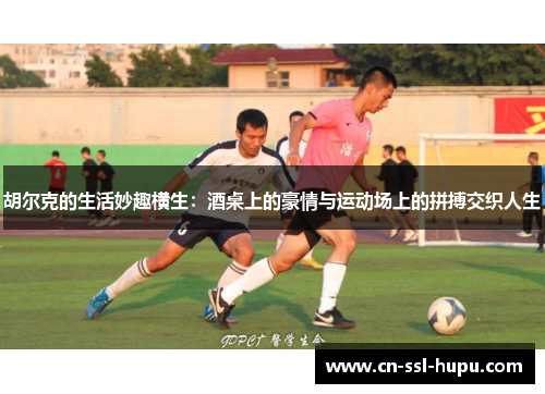 胡尔克的生活妙趣横生：酒桌上的豪情与运动场上的拼搏交织人生