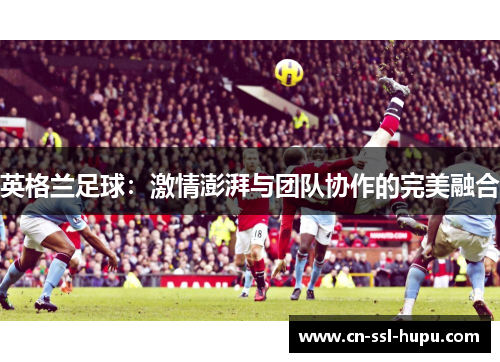英格兰足球:激情澎湃与团队协作的完美融合 英格兰足球:激情澎湃与团队协作的完美融合
