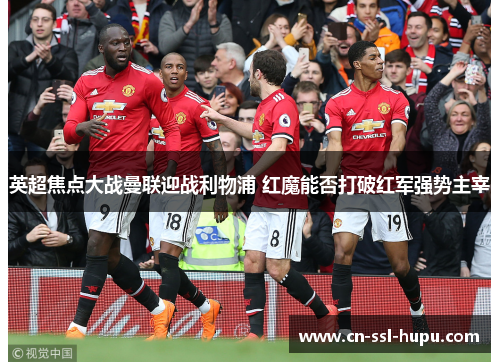 英超焦点大战曼联迎战利物浦 红魔能否打破红军强势主宰