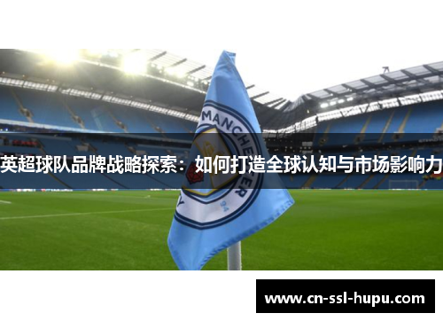 英超球队品牌战略探索:如何打造全球认知与市场影响力 英超球队品牌战略探索:如何打造全球认知与市场影响力