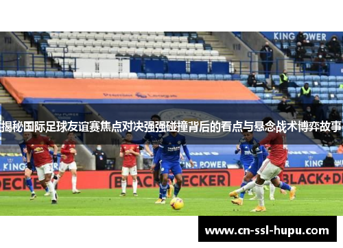 揭秘国际足球友谊赛焦点对决强强碰撞背后的看点与悬念战术博弈故事 揭秘国际足球友谊赛焦点对决强强碰撞背后的看点与悬念战术博弈故事