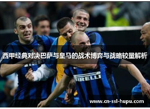 西甲经典对决巴萨与皇马的战术博弈与战略较量解析