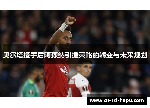 贝尔塔接手后阿森纳引援策略的转变与未来规划 贝尔塔接手后阿森纳引援策略的转变与未来规划