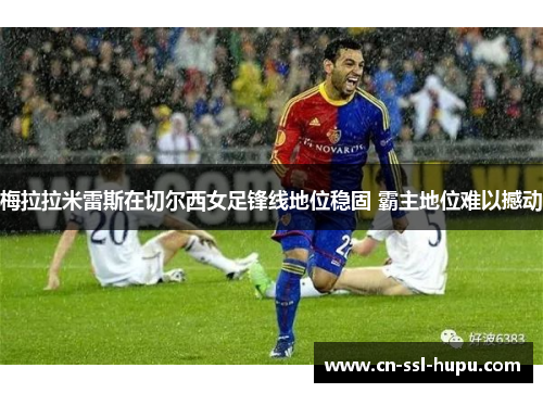 梅拉拉米雷斯在切尔西女足锋线地位稳固 霸主地位难以撼动 梅拉拉米雷斯在切尔西女足锋线地位稳固 霸主地位难以撼动