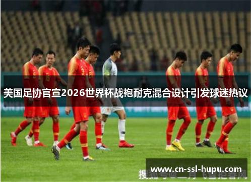 美国足协官宣2026世界杯战袍耐克混合设计引发球迷热议