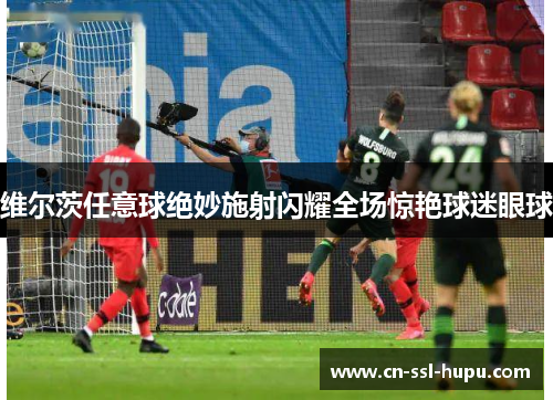 维尔茨任意球绝妙施射闪耀全场惊艳球迷眼球