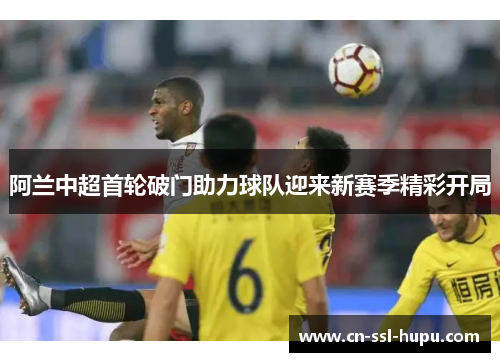 阿兰中超首轮破门助力球队迎来新赛季精彩开局 阿兰中超首轮破门助力球队迎来新赛季精彩开局