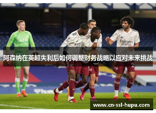 阿森纳在英超失利后如何调整财务战略以应对未来挑战