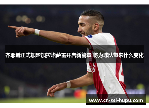 齐耶赫正式加盟加拉塔萨雷开启新篇章 将为球队带来什么变化