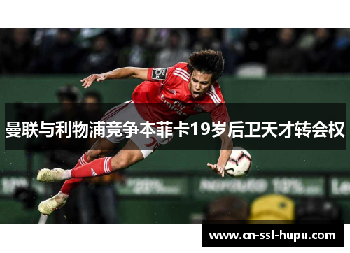 曼联与利物浦竞争本菲卡19岁后卫天才转会权 曼联与利物浦竞争本菲卡19岁后卫天才转会权