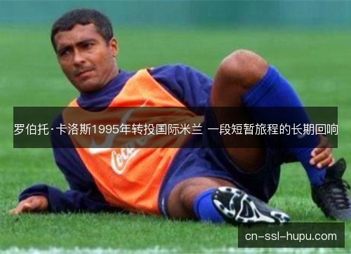 罗伯托·卡洛斯1995年转投国际米兰 一段短暂旅程的长期回响